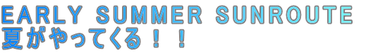 EARLY SUMMER SUNROUTE
夏がやってくる!!